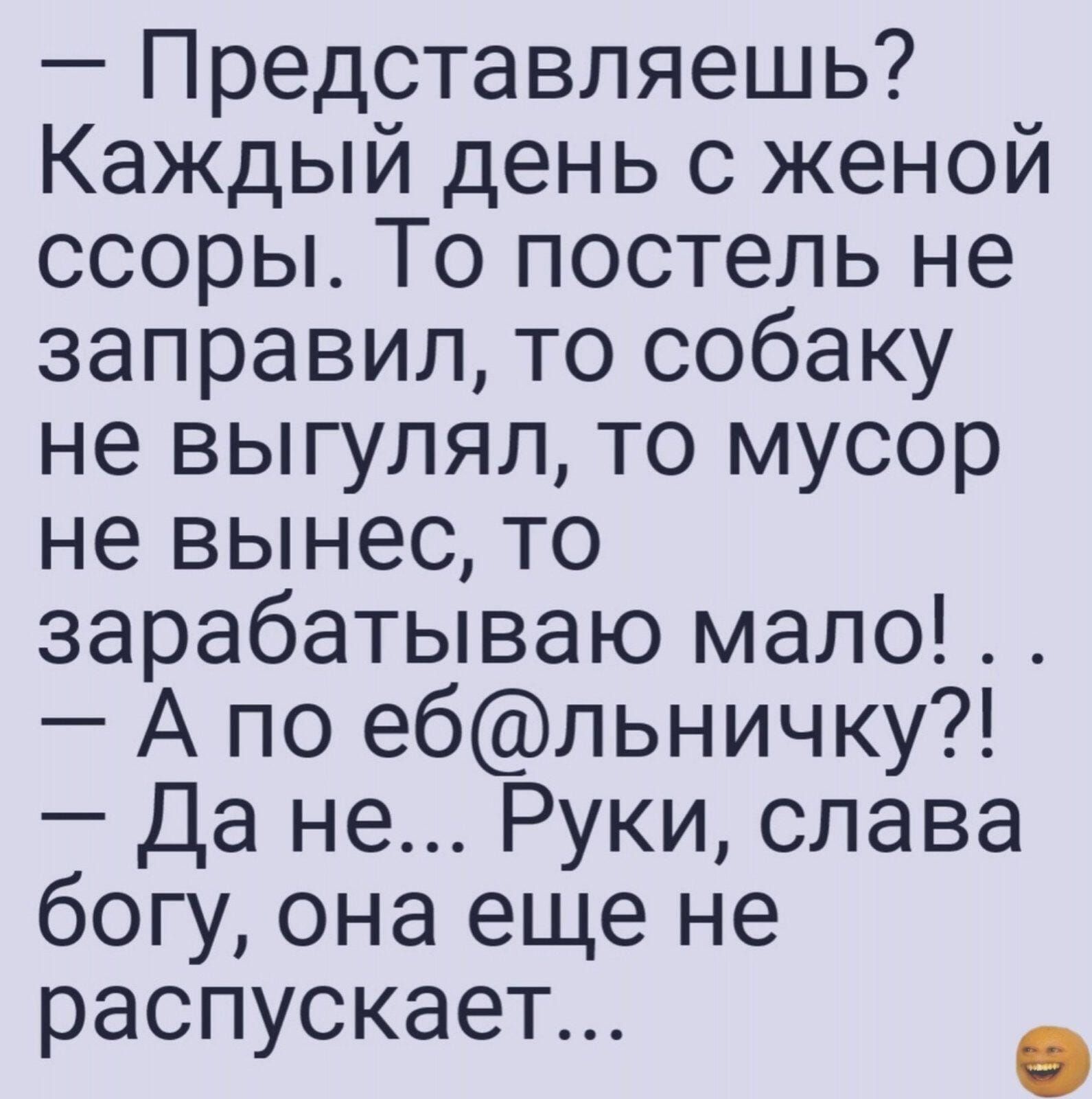 Представляешь Каждый день с женой ссоры То постель не заправил то собаку не выгулял то мусор не вынес то зарабатываю мало А по ебльничку Да не Руки слава богу она еще не аспускает распу