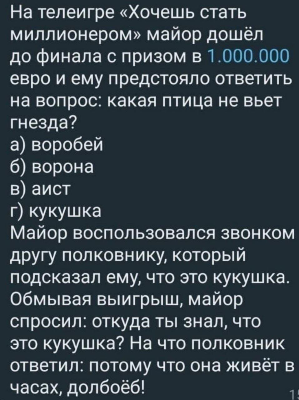 На телеигре Хочешь стать миллионером майор дошёл до финала с призом в 1000000 евро и ему предстояло ответить на вопрос какая птица не вьет гнезда а воробей 6 ворона в аист г кукушка Майор воспользовался звонком другу полковнику который подсказал ему что это кукушка Обмывая выигрыш майор спросил откуда ты знал что это кукушка На что полковник ответи