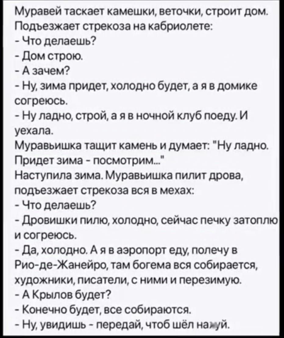 Муравей таскает камешки веточки строит дом Подъезжает стрекоза на кабриолете Что делаешь Дом строю Азачем Ну зима придет холодно будет а я в домике согреюсь Ну ладно строй а я в ночной клуб поеду И уехала Муравьишка тащит камень и думает Ну ладно Придет зима посмотрим Наступила зима Муравьишка пилит дрова подъезжает стрекоза вся в мехах Что делаешь