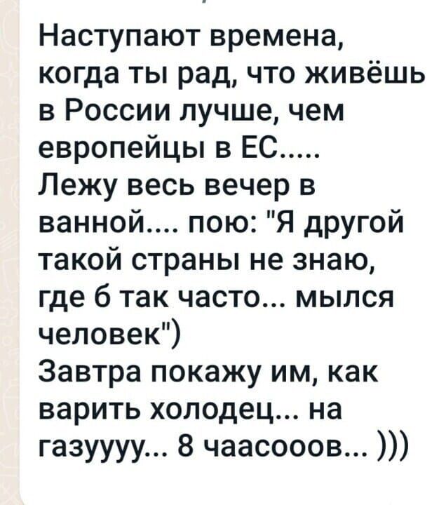 Наступают времена когда ты рад что живёшь в России лучше чем европейцы в ЕС Лежу весь вечер в ванной пою Я другой такой страны не знаю где 6 так часто мылся человек Завтра покажу им как варить холодец на газуууу 8 чаасооов