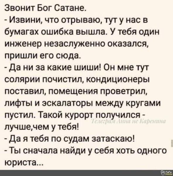 Звонит Бог Сатане Извини что отрываю тут у нас в бумагах ошибка вышла У тебя один инженер незаслуженно оказался пришли его сюда Да ни за какие шиши Он мне тут солярии почистил кондиционеры поставил помещения проветрил лифты и эскалаторы между кругами пустил Такой курорт получился лучшечем у тебя Дая тебя по судам затаскаю Ты сначала найди у себя хо