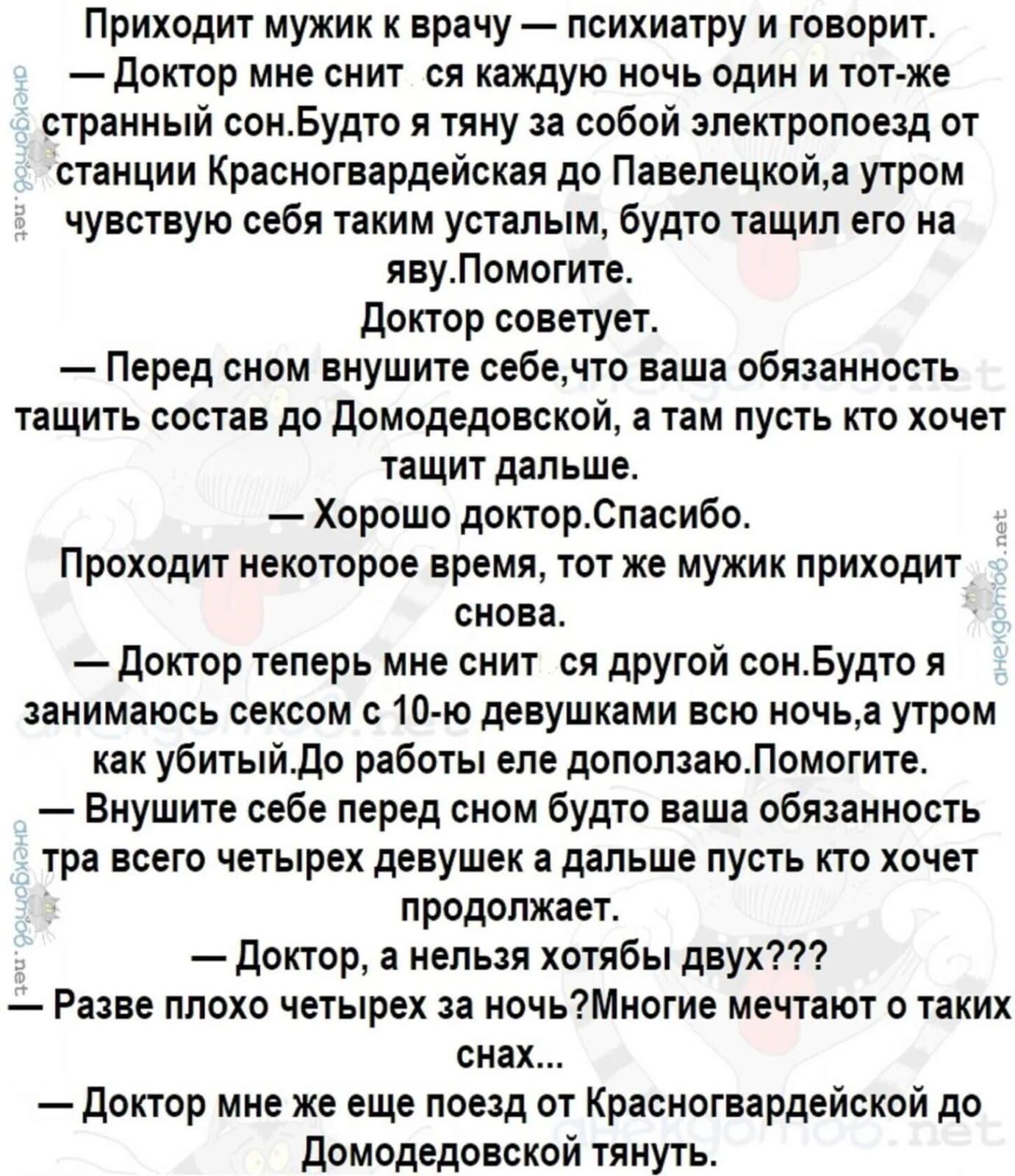 Приходит мужик к врачу психиатру и говорит Доктор мне снит ся каждую ночь один и тот же странный сонБудто я тяну за собой электропоезд от станции Красногвардейская до Павелецкойа утром чувствую себя таким усталым будто тащил его на явуПомогите Доктор советует Перед сном внушите себечто ваша обязанность тащить состав до Домодедовской а там пусть кто