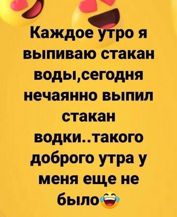 Каждое утро я выпиваю стакан воды, сегодня нечаянно выпил стакан водки..такого доброго утра у меня еще не было 😂
