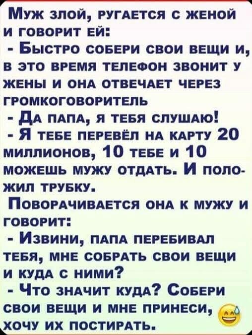 Муж злой, ругается с женой и говорит ей:
- Быстро собери свои вещи и, в это время телефон звонит у жены и она отвечает через громкоговоритель
- Да папа, я тебя слушаю!
- Я тебе перевёл на карту 20 миллионов, 10 тебе и 10 можешь мужу отдать. И положил трубку.
Поворачивается она к мужу и говорит:
- Извини, папа перебивал тебя, мне собрать свои вещи и куда с ними?
- Что значит куда? Собери свои вещи и мне принеси, хочу их постировать.