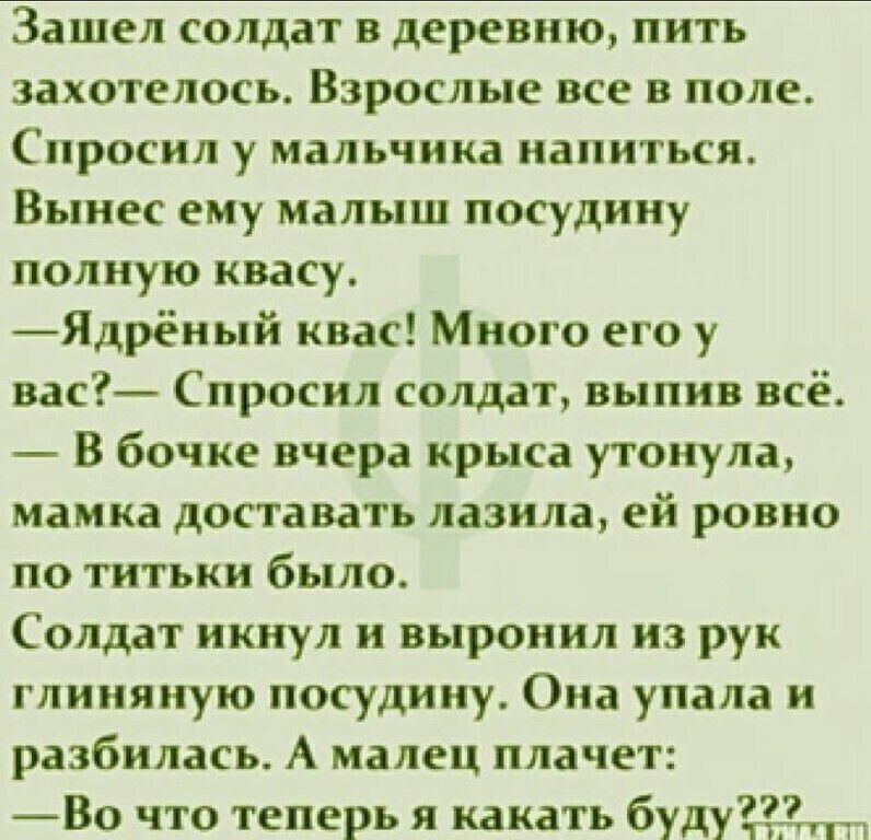Зашел солдат в деревню пить захотелось Взрослые все в поле Спросил у мальчика напиться Вынес ему малыш посудину полную квасу Ядрёный квас Много его у вас Спросил солдат выпив всё В бочке вчера крыса утонула мамка доставать лазила ей ровно по титьки было Солдат икнул и выронил из рук глиняную посудину Она упала и разбилась А малец плачет Во что теперь я какать будум