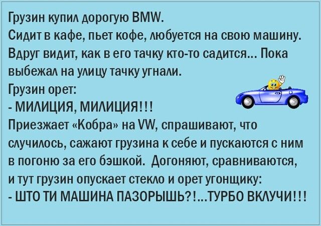 Грузин купид дорогую ВМ Сидит в кафе пьет кофе Аюбуется на свою машину Вдруг видит как в его тачку кто то садится Пока выбежад на УАИЦУ тачку угнади Грузин орет МИАИЦИЯ МИАИЦИЯ Приезжает Кобра на ИА спрашивают что сдучидось сажают грузина к себе и пускаются с ним в погоню за его бэшкой догоняют сравниваются и тут грузин опускает сгекдо и орет угонщику ШТО ТИ МАШИНА ПАЗОРЫШЬТУРБО ВКАУЧИ