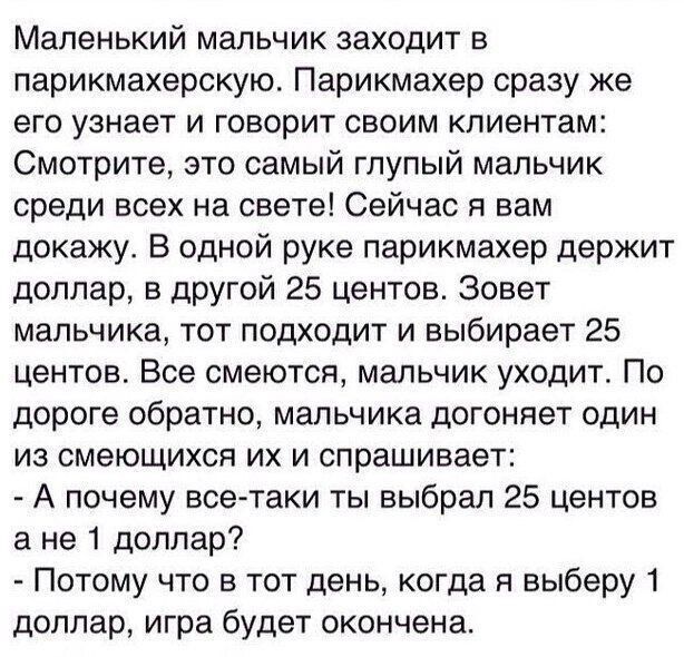 Маленький мальчик заходит в парикмахерскую Парикмахер сразу же его узнает и говорит своим клиентам Смотрите это самый глупый мальчик среди всех на свете Сейчас я вам докажу В одной руке парикмахер держит доллар в другой 25 центов Зовет мальчика тот подходит и выбирает 25 центов Все смеются мальчик уходит По дороге обратно мальчика догоняет один из смеющихся их и спрашивает А почему всетаки ты выбр