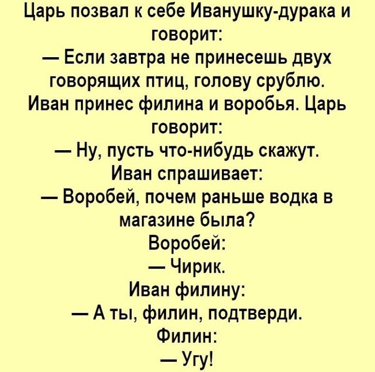 Царь позвал к себе Иванушку дурака и говорит Если завтра не принесешь двух говорящих птиц голову срублю Иван принес филина и воробья Царь говорит Ну пусть что нибудь скажут Иван спрашивает Воробей почем раньше водка в магазине была Воробей Чирик Иван филину А ты филин подтверди Филин Угу