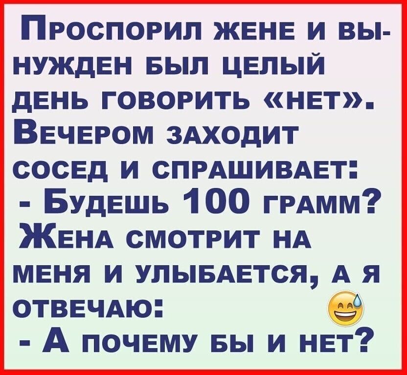 Проспорил ЖЕНЕ и вы НУЖдЕН выл ЦЕЛЫЙ дЕнь говорить НЕт ВЕЧЕРОМ ЗАХОдИТ сосЕд и СПРАШИВАЕТ БУДЕШЬ 100 ГРАмм ЖЕНА смотрит НА МЕНЯ и улывАЕтся А я ОТВЕЧАю 0 А ПОЧЕМУ БЫ И НЕТ