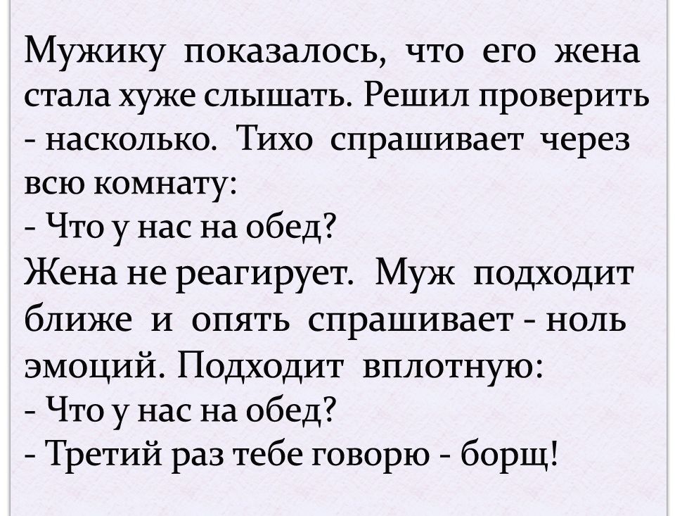 Мужику показалось что его жена стала хуже слышать Решил проверить насколько Тихо спрашивает через всю комнату Что у нас на обед Жена не реагирует Муж подходит ближе и опять спрашивает ноль эмоций Подходит вплотную Что у нас на обед Третий раз тебе говорю борщ