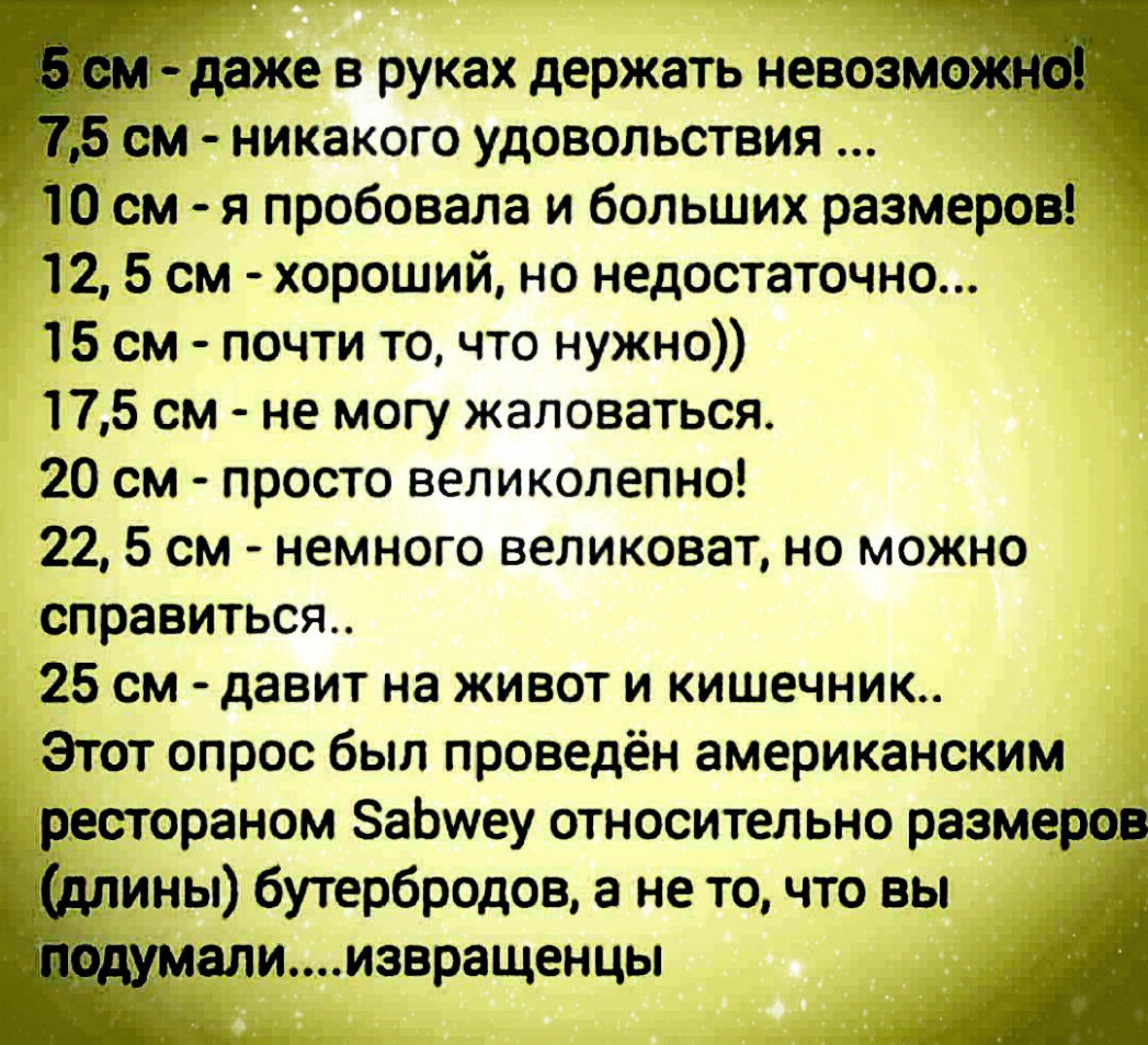 ниже в руках держать невозмо 5 см никакого удовольствия 10 см я пробовала и больших размеров 12 5 см хороший но недостаточно 15 см почти то что нужно 175 см не могу жаловаться 20 см просто великолепно 225 см немного великоват но можно справиться 25 см давит на живот и кишечник Этот опрос был проведён американским рестораном ЗаЬиеу относительно размеров ины бутербродов а не точто вы алиизвращенцы