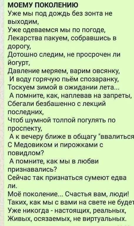 МОЕМУ ПОКОЛЕНИЮ Уже мы под дождь без зонта не выходим Уже Одеваемся мы по погоде Лекарства пакуем собравшись в дордги Дотошно следим не просрочен ли йогурт давление меряем варим овсянку И воду горячую пьём спозаранку Тоскуем зимой в ожидании пета А помните как наплевав на запреты сбегали безбашенно с лекций последних Чтоб шумной толпой погулять по проспекту А вечеру ближе в общагу ввалиться С Медо