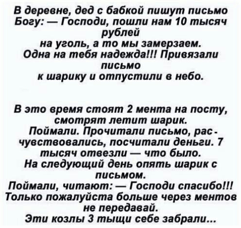 В деревне дед бабкой пишут письмо Богу Господи пошли нам 10 тысяч рублей на уголь в то мы замерзаем Одна на тебя надежда Привязали письмо к шарику и отпустили небо В это время стоит 2 мента на посту смотрят летит шарик Поймали Прочитали письмо рас чуествоаались посчитали деньги 7 тысяч отвезли что было На следующий день опять шарике письмом Поймали читают Господи спасибо Только пожалуйста больше ч