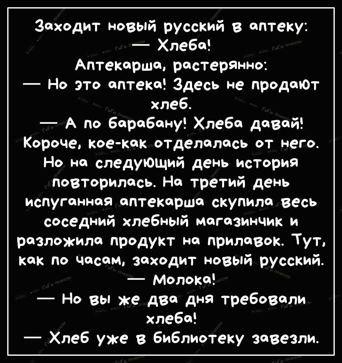 Заходит новый русский в аптеку _ Хлеба Аптекарша растерЯнно Но это аптека Здесь не продаЮт хлеб А по барабану Хлеба давай Короче коекак отделалась от него Но на следующий день история повторилась На третий день испуганная аптекарша сКупила Весь соседний хлебный магазинчик и разложила продукт на прилавок Тут как по часам заходит новый русский МолоКа Но вы же два дня требовали хлеба Хлеб уже в библи