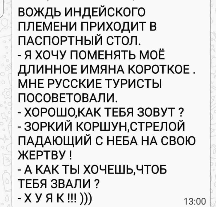 вождь индЕйского ПЛЕМЕНИ приходит в ПАСПОРТНЫЙ стол я хочу помвнять МОЁ длиннопг ИМЯНА КОРОТКОЕ МНЕ РУССКИЕ туристы ПОСОВЕТОВАЛИ ХОР0Ш0КАК ТЕБЯ зовут зоркий коршунстрвлой ПАДАЮЩИЙ с НЕБА НА свою ЖЕРТВУ А КАК ты хочвшьчтов ТЕБЯ ЗВАЛИ ХУЯ К 1300