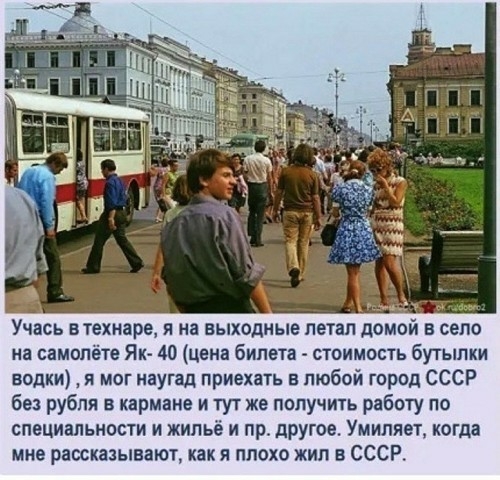 Учась втехнаре Я на ВЫХОДНЫЕ ПЕТЕЛ домой В СЕЛО иа самолёте Як 40 цена билета стоимость бутылки водки я мог наугад приехать в любой город СССР 681 рубля в кармане и тут же получичь работу по специальности и жильё и пр другое Умиляет когда мне раосказынают как я плохо жил в СССР