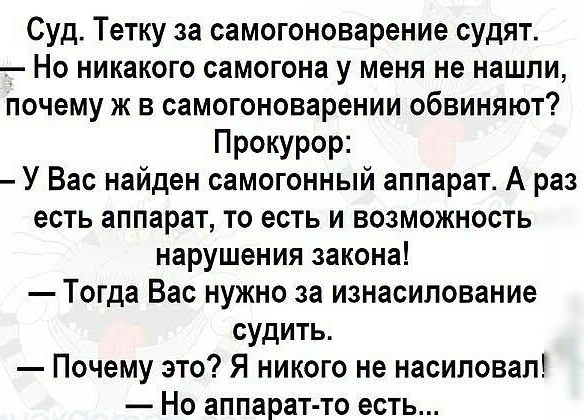 Суд Тетку за самогоноварение судят Но никакого самогона у меня не нашли почему ж в самогоноварении обвиняют Прокурор У Вас найден самогонный аппарат А раз есть аппарат то есть и возможность нарушения закона Тогда Вас нужно за изнасилование судить Почему это Я никого не насиловал Но аппарат то есть