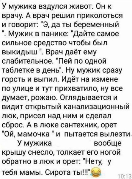 У мужика вздулся живот Он к врачу А врач решил приколоться и говорит Э да ты беременный Мужик в панике Дайте самое сильное средство чтобы был выкидыш Врач даёт ему слабительное Пей по одной таблетке в день Ну мужик сразу горсть и выпилс Идёт на измене по улице и тут прихватило ну все думает рожаю Оглядывается и видит открытый канализационный люк присел над ним и сделал сброс А в люке сантехник оре