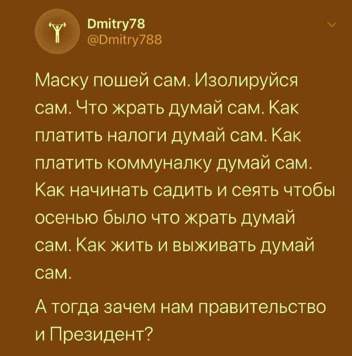 Отіігу78 Втіігу788 Маску пошей сам Изолируйся сам Что жрать думай сам Как платить налоги думай сам Как платить коммуналку думай сам Как начинать садить и сеять чтобы осенью было что жрать думай сам Как жить и выживать думай сам А тогда зачем нам правительство и Президент