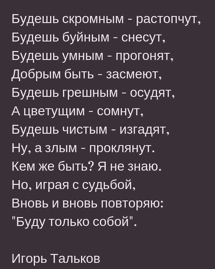 Будешь скромным растопчут Будешь буйным снесут Будешь умным прогонят Добрым быть 3асмеют Будешь грешным осудят А цветущим сомнут Будешь чистым изгадят Ну злым проклянут Кем же быть Я не знаю Но играя с судьбой Вновь и вновь повторяю Буду только собой Игорь Тальков