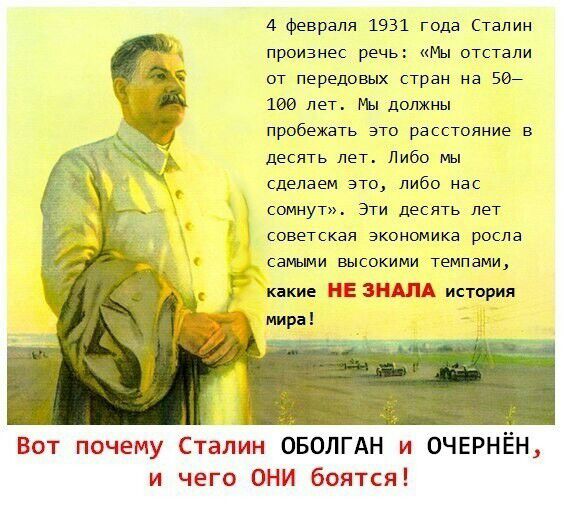 4 февраля 1931 года Сталин произнес речь Мы отстали от передовых стран на Еве ши лет мы должны пробежать это расстояние в десять лет Либо мы сделаем ато либо нас сомнут Эти десять лет советская экономика росла самыми высокими темпами какие НЕ ЗНДЛА история Вот почему Сталин ОБОЛГАН и ОЧЕРНЁН и чего ОНИ боятся