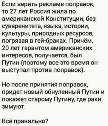 Если верить рекламе поправок то 27 лет Россия жила по американской Конституции без суверенитет языка истории культуры природных ресурсов погрязая в гей браках Причём 20 лет гарантом американских интересов получается был Путин поэтому все это время он выступал против поправок НО после ПРИНЯТИЯ ПОПРЕБОК придет новый обиупенный Путин и покажет старому Путину где раки зимуют Всё правильно