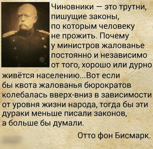 Чиновники это трутни пишущие законы по которым человеку не прожить Почему _ у министров жалованье постоянно и независимо от того хорошо или дурно живётся населениюВот если бы квота жалованья бюрократов колебалась вверх вниз в зависимости от уровня жизни народа тогда бы эти дураки меньше писали законов а больше бы думали Отто фон Бисмарк