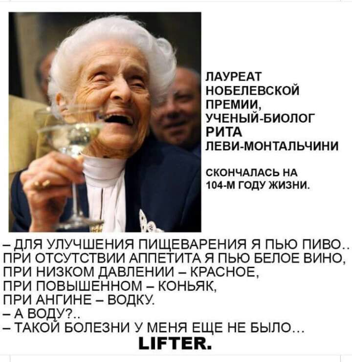 ПАУРЕАТ новепЕвскои премии УЧЕНЫИБИОЛОГ РИТА леви монтдпьчини СКОНЧАПАСЬ НА 104 М ГОДУ ЖИЗНИ для улучшения ПИЩЕВАРЕНИЯ я пью пиво при отсутствии АППЕТИТА я пью БЕЛОЕ вино при низком ДАВЛЕНИИ КРАСНОЕ при повышенном коньяк при АНГИНЕ водку А води ТАКОИ БОЛЕЗНИ У МЕНЯ ЕЩЕ НЕ БЫЛО ЦРТЕК