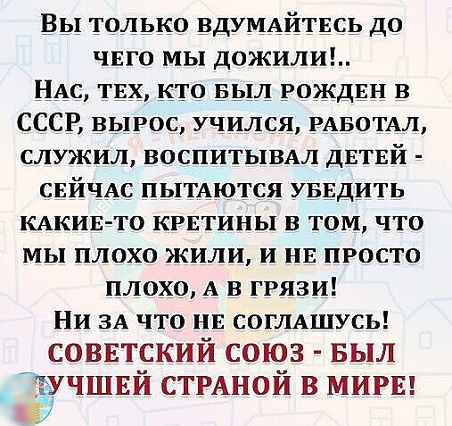 Вы только вдУМАйтвсь до ЧЕГО МЫ ДОЖИЛИ НАС ТЕХ кто выл РОЖДЕН в СССР вырос учился РАБОТАЛ СЛУЖИЛ ВОСПИТЫВАЛ ДЕТЕЙ свйчАс ПЫТАются УБЕДИТЬ КАКИЕ ТО КРЕТИНЫ В ТОМ ЧТО МЫ ПЛОХО жили и НЕ ПРОСТО плохо А в ГРЯЗИ НИ ЗА ЧТО НЕ СОГЛАШУСЬ СОВЕТСКИЙ союз БЫЛ учшвй СТРАНОЙ в МИРЕ ё