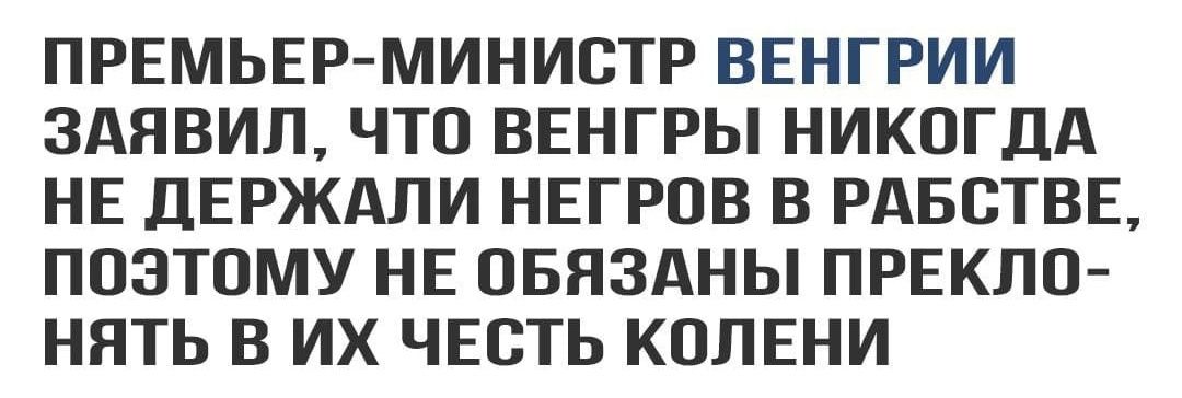 ПРЕМЬЕР МИНИСТР ВЕНГРИИ ЗАЯВИЛ ЧТО ВЕНГРЫ НИКОГДА НЕ ДЕРЖАЛИ НЕГРОВ В РАБОТВЕ ПОЭТОМУ НЕ ОБЯЗАНЫ ПРЕКЛО НЯТЬ В ИХ ЧЕСТЬ КОЛЕНИ