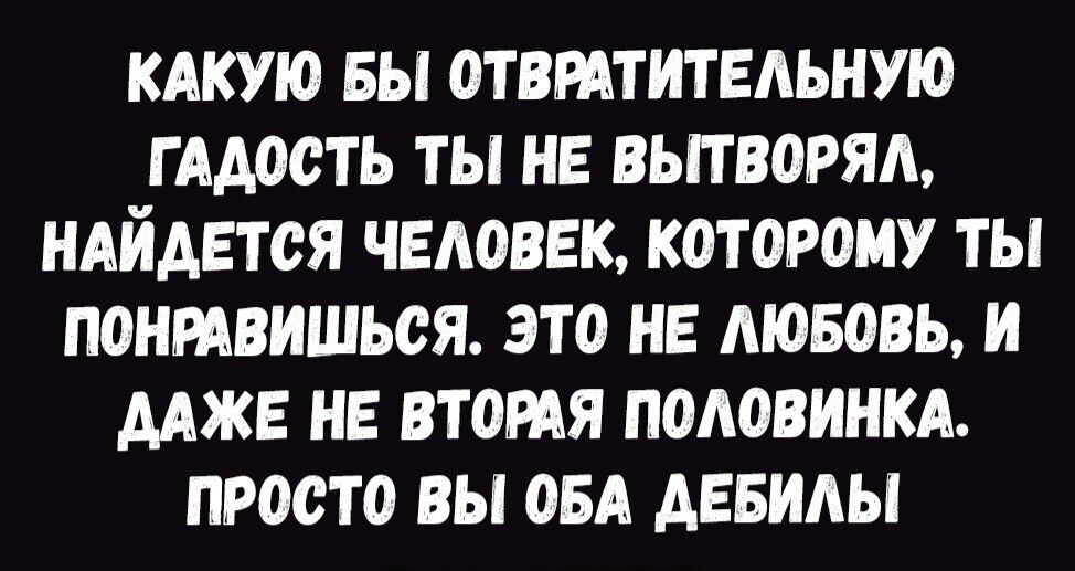 КАКУЮ БЫ ОТВРАТИТЕАЬНУЮ Г ААООТЬ ТЫ НЕ ВЫТВОРЯА НАЙДЕТОЯ ЧЕЛОВЕК КОТОРОМУ ТЫ ПОНРАВИШЬОЯ ЭТО НЕ МОБОВЬ И ДАЖЕ НЕ ВТОРАЯ ПОАОВИНКА ПРООТО ВЫ ОБА АЕБИАЫ