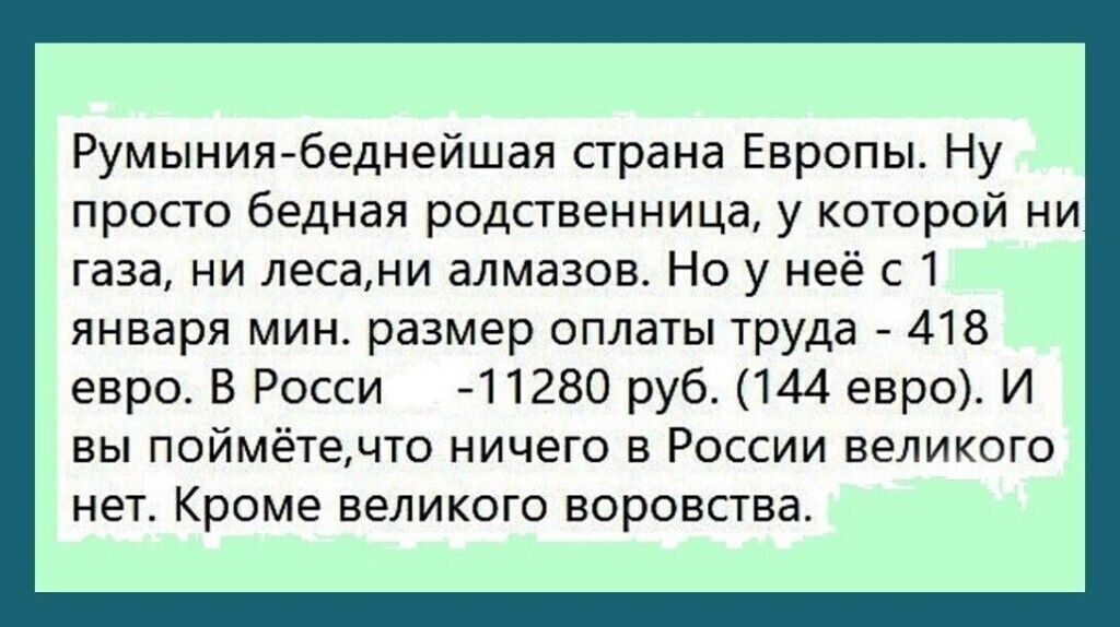 Румынияйбеднейшая страна Европы Ну просто бедная родственница у которой ни газа ни лесами алмазов Но у нее с 1 января МИН размер оплаты труда 7 418 евро В Росси 41280 руб 144 евро И вы поймётечто ничего в России великого нет Кроме великого воровства