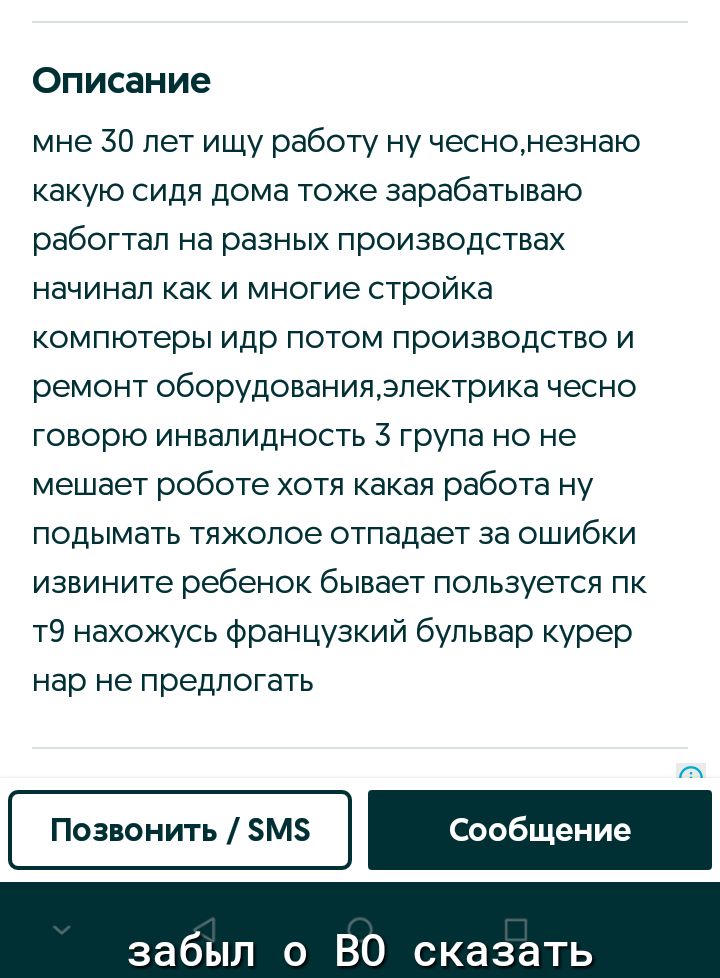 Описание мне 30 лет ищу работу ну чеснонезнаю какую сидя дома тоже зарабатываю рабогтап на разных производствах начинал как и многие стройка компютеры идр потом производство и ремонт оборудованияэлектрика чесно говорю инвалидность З група но не мешает роботе хотя какая работа ну подымать тяжолое отпадает за ошибки извините ребенок бывает пользуется пк т9 нахожусь французкий бульвар курер нар не пр