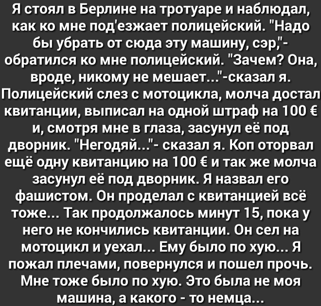 Я стоял в Берлине на тротуаре и наблюдал как ко мне подезжает полицейский Надо бы убрать от сюда эту машину сэр обратился ко мне полицейский Зачем Она вроде никому не мешает сказал я Полицейский слез с мотоцикла молча достал квитанции выписал на одной штраф на 100 и смотря мне в глаза засунул её под дворник Негодяй сказал я Коп оторвал ещё одну квитанцию на 100 и так же молча засунул её под дворни
