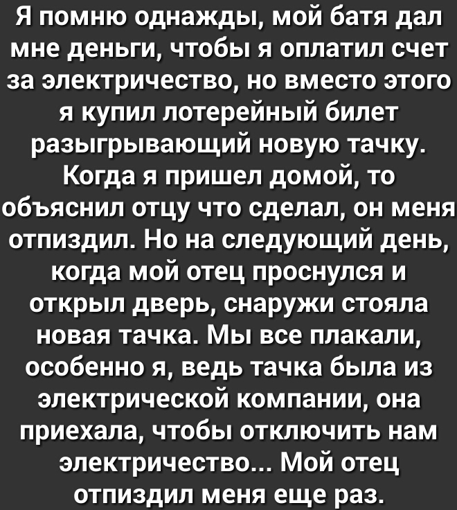 Я помню однажды мой батя дал мне деньги чтобы я оплатил счет за электричество но вместо этого я купил лотерейный билет разыгрывающий новую тачку Когда я пришел домой то объяснил отцу что сделал он меня отпиздил Но на следующий день когда мой отец проснулся и открыл дверь снаружи стояла новая тачка Мы все плакали особенно я ведь тачка была из электрической компании она приехала чтобы отключить нам 
