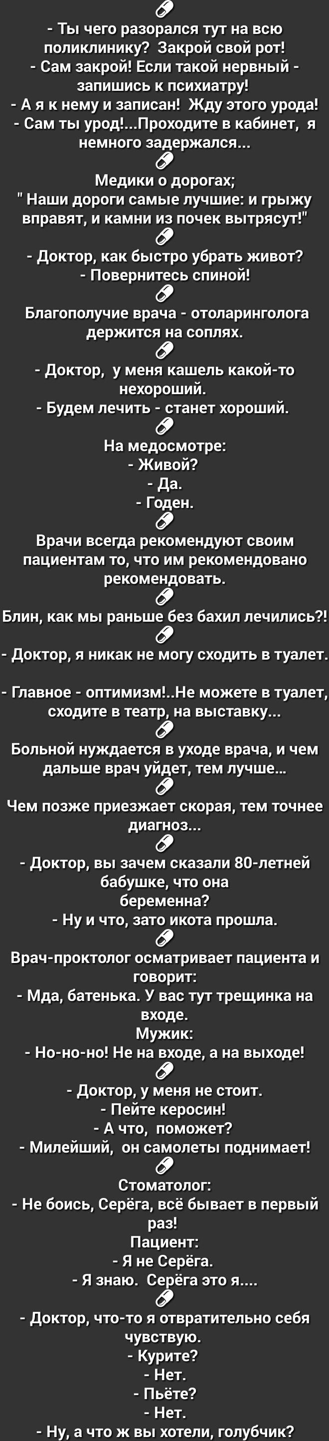 Ты чего разорался тут на всю поликлинику Закрой свой рот Сам закрой Если такой нервный запишись к психиатру А я к нему и записан Жду этого урода Сам ты уродПроходите в кабинет я немного зЁержался Медики о дорогах Наши дороги самые лучшие и грыжу вправят и камни почек вытрясут доктор как быстро убрать живоТ Поверниёсь спиной Благополучие врача отоларинголога держится на соплях доктор у меня кашель 