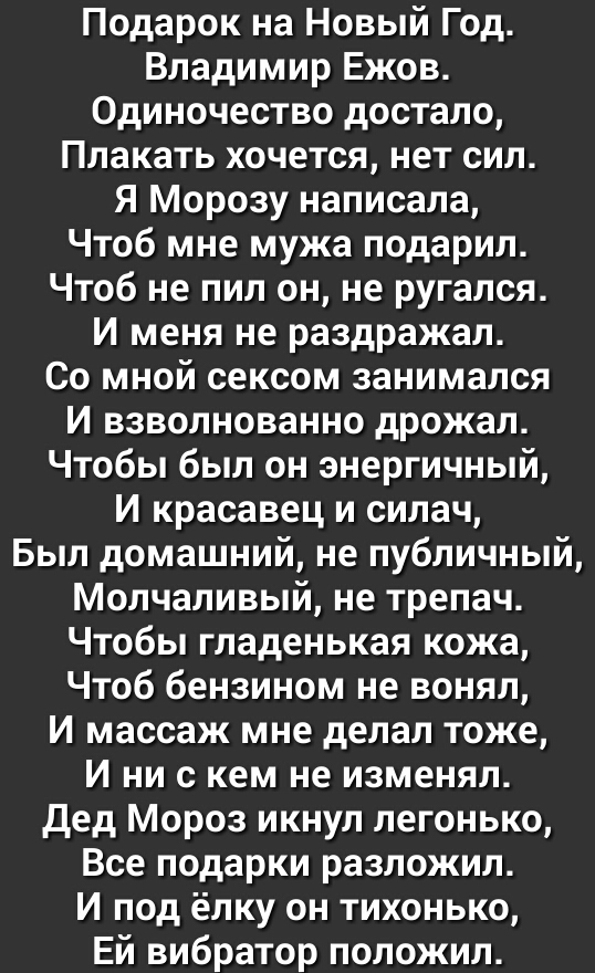 Подарок на Новый Год Владимир Ежов Одиночество достало Плакать хочется нет сил Я Морозу написала Чтоб мне мужа подарил Чтоб не пил он не ругался И меня не раздражал Со мной сексом занимался И взволнованно дрожал Чтобы был он энергичный И красавец и силач Был домашний не публичный Молчаливый не трепач Чтобы гладенькая кожа Чтоб бензином не вонял И массаж мне делал тоже И ни с кем не изменял Дед Мор