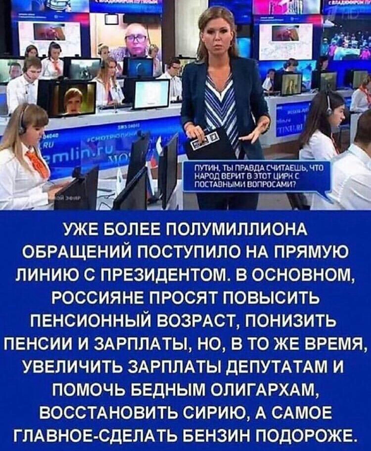ПУТИН гы ПРАВДА считАЕшь чта НАРОД ВЕРИТ В ПСТ ЦИА посцпиымнпопюсшш _ УЖЕ БОЛЕЕ ПОЛУМИЛЛИОНА ОБРАЩЕНИЙ ПОСТУПИЛО НА ПРЯМУЮ ЛИНИЮ С ПРЕЗИДЕНТОМ В ОСНОВНОМ РОССИЯНЕ ПРОСЯТ ПОВЫСИТЬ ПЕНСИОННЫЙ ВОЗРАСТ ПОНИЗИТЬ ПЕНСИИ И ЗАРПЛАТЫ НО В ТО ЖЕ ВРЕМЯ УВЕЛИЧИТЬ ЗАРПЛАТЫ ДЕПУТАТАМ И ПОМОЧЬ БЕДНЫМ ОЛИГАРХАМ ВОССТАНОВИТЬ СИРИЮ А САМОЕ ГЛАВНОЕ СДЕЛАТЬ БЕНЗИН ПОДОРОЖЕ
