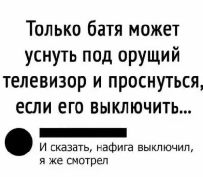 Только батя может уснуть под орущий телевизор и проснуться ЕСЛИ ЕГО ВЫКЛЮЧИТЬ _ И сказать нафига выключил я же смотрел