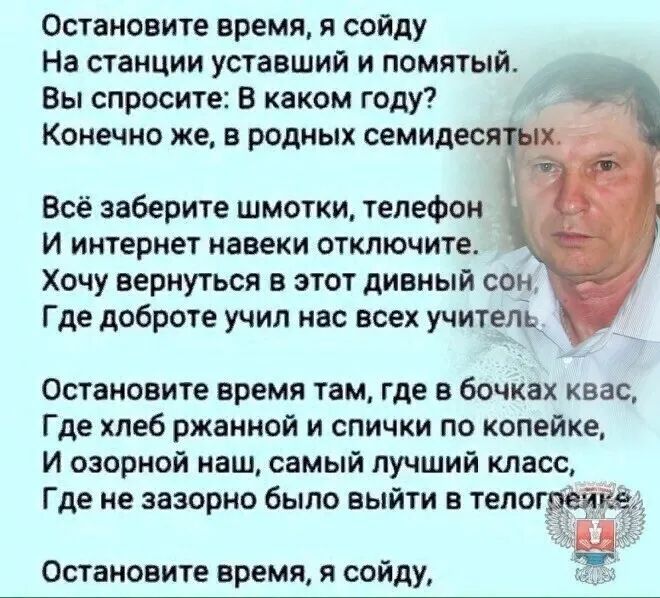 Остановите время я сойду На станции уставший и помятый Вы спросите В каком году Конечно же в родных семидеся Всё заберите шмотки телефон и интернет навеки отключите Хочу вернуться в этот дивный сон Где доброте учил нас всех учителе Остановите время там где в бочках квас Где хлеб ржанной и спички по копейке И озорной наш самый лучший класс Где не зазорно было выйти в телогвёй Остановите время я сой