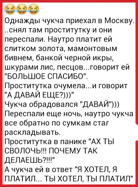 Однажды чукча приехал в Москву снял там проститутку и они переспали Наутро платит ей слитком золота мамонтовым бивнем банкой черной икры шкурами лис песцовговорит ей БОЛЬШОЕ СПАСИБО Проститутка очумепаи говорит А ДАВАЙ ЕЩЕ Чукча обрадовался ДАВАЙ Переспали еще ночь наутро чукча все обратно по сумкам стаг раскладывать Проститутка в панике АХ ТЬ СВОЛОЧЬ ПОЧЕМУ ТАК дЕЛАЕШЬ А чукча ей в ответ Я ХОТЕЛ 