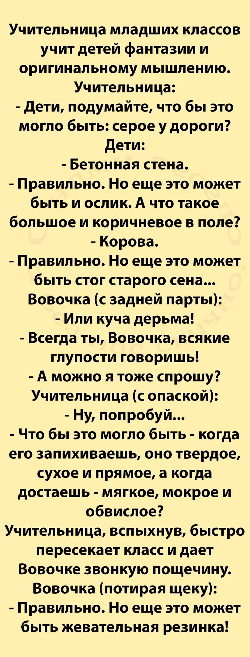 Учительница младших классов учит детей фантазии и оригинальному мышлению Учительница дети подумайте что бы это могло быть серое у дороги дети Бетонная стена Правильно Но еще это может быть и ослик А что такое большое и коричневое в поле Корова Правильно Но еще это может быть стог старого сена Вовочка с задней парты Или куча дерьма Всегда ты Вовочка всякие глупости говоришь А можно я тоже спрошу Уч