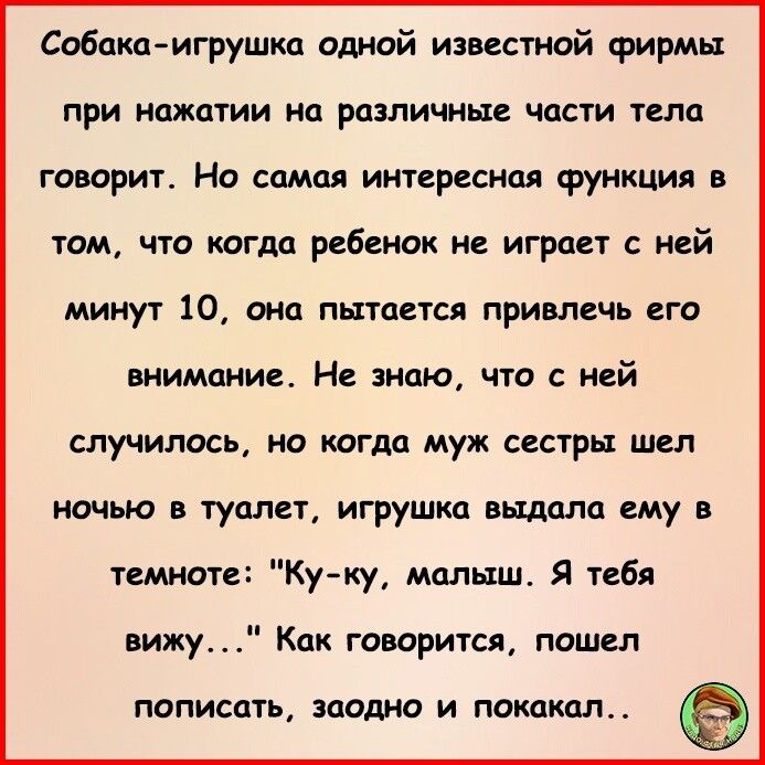 Собакаигрушка одной известной фирмы при нажатии на различные части тела говорит Но самая интересная функция в том что когда ребенок не играет с ней минут 10 она пытается привлечь его внимание Не знаю что с ней случилось но когда муж сестры шел ночью в туалет игрушка выдала ему в темноте Ку ку малыш Я тебя вижу Как говорится пошел ПОПИСОТЬ ЗЦОДНО И ПОКОКЦЛ