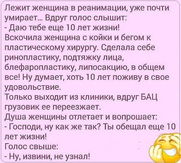 Лежит женщина в реанимации уже почти умирает Вдруг голос слышит Даю тебе еще 10 лет жизни Вскочила женщина с койки и бегом к пластическому хирургу Сделала себе ринопластику подтяжку лица блефаропластику липосакцию в общем все Ну думает хоть 10 лет поживу в свое удовольствие Только выходит из клиники вдруг БАЦ грузовик ее переезжает Душа женщины отлетает и вопрошает Господи ну как же так Ты обещал 