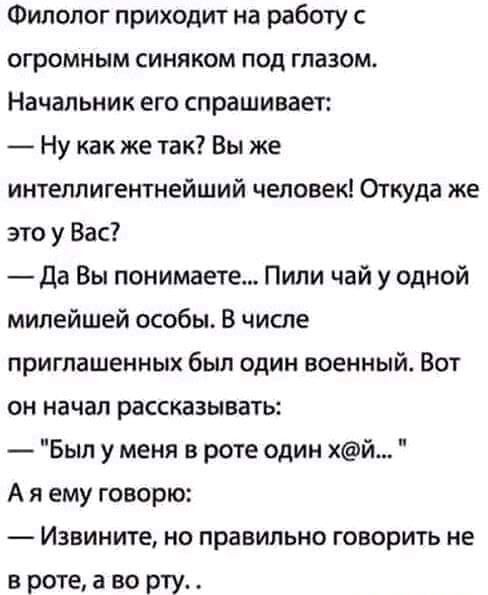 Филолог приходит на работу с огромным синяком под глазом Начальник его спрашивает Ну как же так Вы же интеллигентнейший человек Откуда же это у Вас да Вы понимаете Пили чай у одной милейшей особы В числе приглашенных был один военный Вот он начал рассказывать Был у меня в роте один хй А я ему говорю Извините но правильно говорить не в роте а во рту