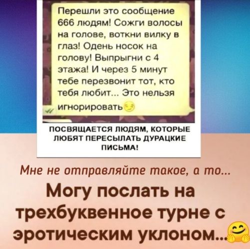 Перешли это сообщение 666 людям Сожги волосы на голове воткии вилку в глаз Одень носок иа голову Выпрыгни с 4 этажа И через 5 минут тебе перезвонит тот кто тебя любит Это нельзя игнорировать посвящдпся людям КОТОРЫЕ пювят ПЕРЕсыпдть дугдцкив письмд Мне не отправляйте такое и то Могу послать на трехбуквенное турне эротическим уклоном