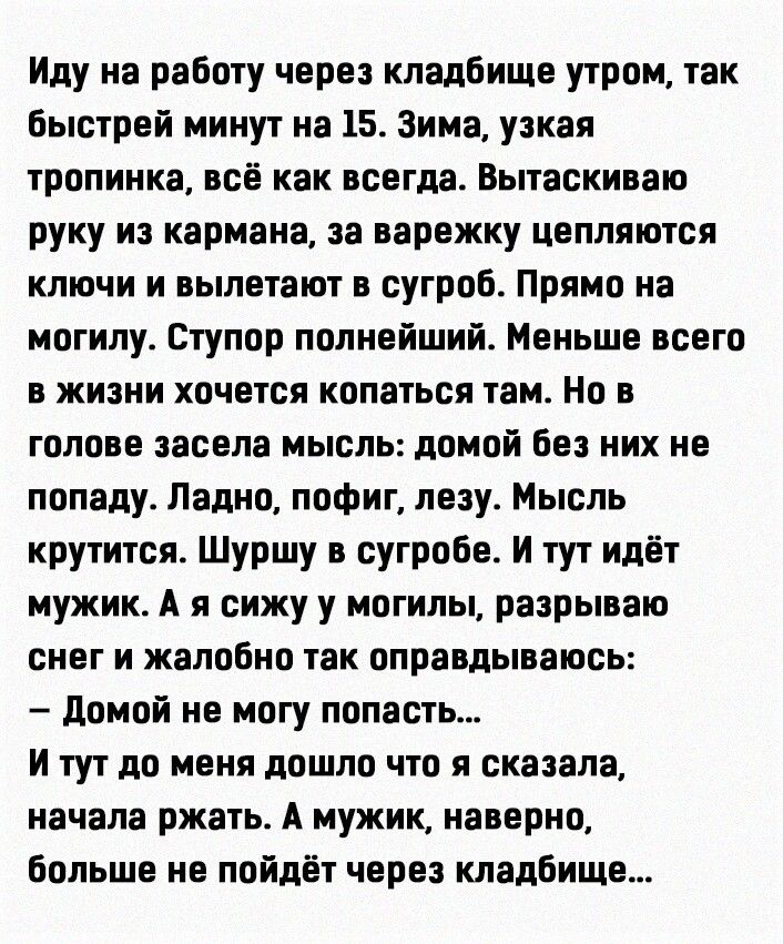 Иду на работу через кладбище утром так быстрей минут на 15 Зима узкая тропинка всё как всегда Вытаскиваю руку из кармана за варежку цепляются ключи и вылетают в сугроб Прямо на могилу Ступор полнейший Меньше всего в жизни хочется копаться там Но в голове засела мысль домой без них не попаду Ладно пофиг лезу Мысль крутится Шуршу в сугробе И тут идёт мужик А я сижу у могилы разрываю снег и жалобно т