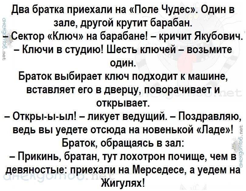 Два братка приехали на Поле Чудес Один в зале другой крутит барабан Сектор Ключ на барабане кричит Якубович Ключи в студию Шесть ключей возьмите один Браток выбирает ключ подходит к машине вставляет его в дверцу поворачивает и открывает Откры ы ыл ликует ведущий Поздравляю ведь вы уедете отсюда на новенькой Ладе Браток обращаясь в зал Прикинь братан тут лохотрон почище чем в девяностые приехали на