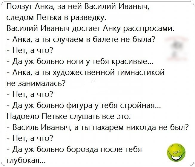 Ползут Анка за ней Василий Иваныч следом Петька в разведку Василий Иваныч достает Анку расспросами Анка а ты случаем в балете не была Нет а что Да уж больно ноги у тебя красивые Анка а ты художественной гимнастикой не занималась Нет а что Да уж больно фигура у тебя стройная Надоело Петьке слушать все это Василь Иваныч а ты пахарем никогда не был Нет а что Да уж больно борозда после тебя глубокая