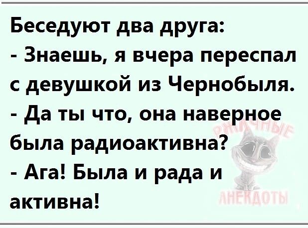 Беседуют два друга Знаешь я вчера переспал с девушкой из Чернобыля да ты что она наверное была радиоактивна Ага Была и рада и активна